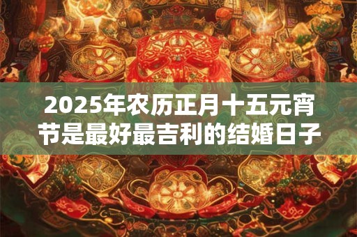 2025年农历正月十五元宵节是最好最吉利的结婚日子吗
