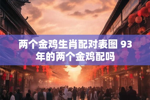 两个金鸡生肖配对表图 93年的两个金鸡配吗 两个金鸡生肖配对表图 93年的两个金鸡配吗
