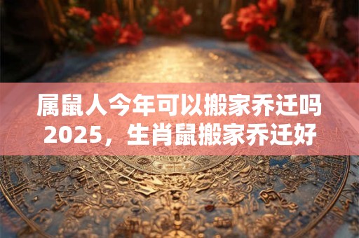 属鼠人今年可以搬家乔迁吗2025，生肖鼠搬家乔迁好不好？