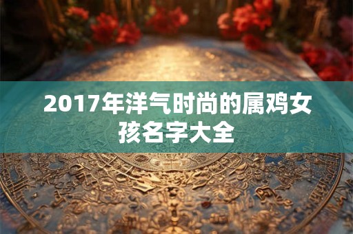 2017年洋气时尚的属鸡女孩名字大全