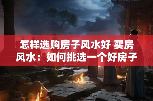怎样选购房子风水好 买房风水：如何挑选一个好房子