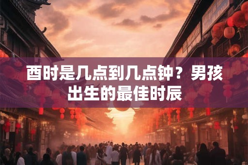 酉时是几点到几点钟？男孩出生的最佳时辰