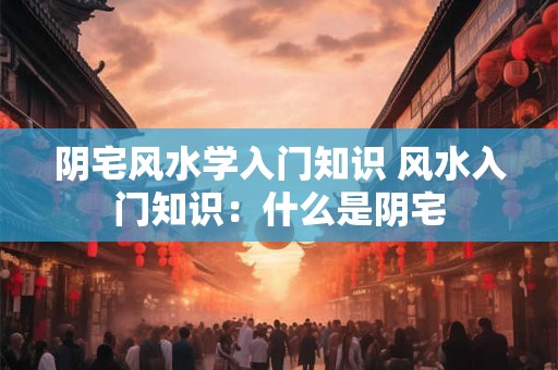 阴宅风水学入门知识 风水入门知识:什么是阴宅 阴宅风水学入门知识 风水入门知识:什么是阴宅