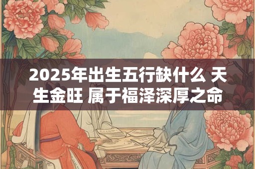 2025年出生五行缺什么 天生金旺 属于福泽深厚之命