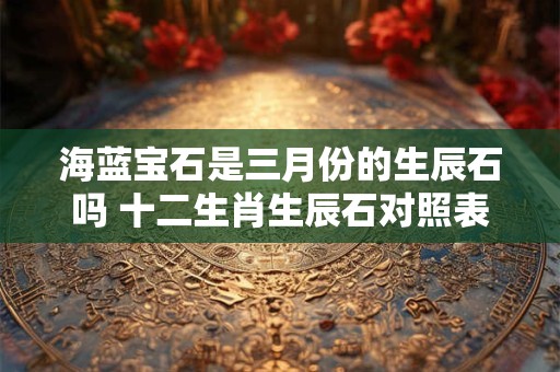 海蓝宝石是三月份的生辰石吗 十二生肖生辰石对照表
