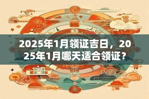 2025年1月领证吉日，2025年1月哪天适合领证？