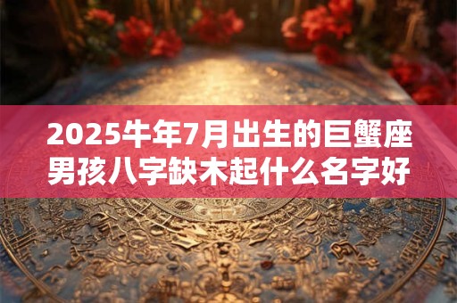 2025牛年7月出生的巨蟹座男孩八字缺木起什么名字好？