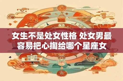 女生不是处女性格 处女男最容易把心掏给哪个星座女