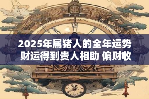 2025年属猪人的全年运势 财运得到贵人相助 偏财收入多