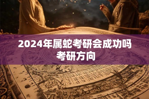 2024年属蛇考研会成功吗 考研方向