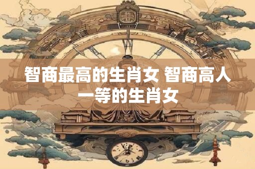 智商最高的生肖女 智商高人一等的生肖女