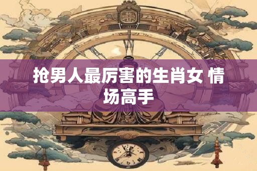 抢男人最厉害的生肖女 情场高手