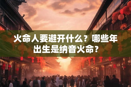 火命人要避开什么？哪些年出生是纳音火命？