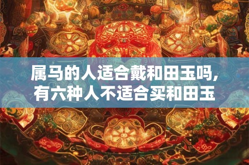 属马的人适合戴和田玉吗,有六种人不适合买和田玉