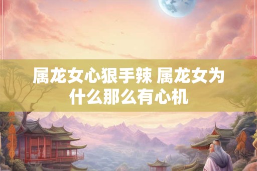 属龙女心狠手辣 属龙女为什么那么有心机 属龙女心狠手辣 属龙女为什么那么有心机