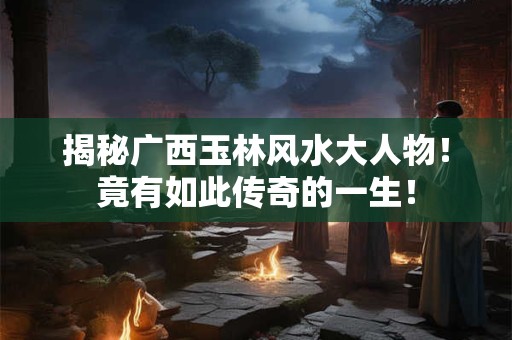 揭秘广西玉林风水大人物！竟有如此传奇的一生！