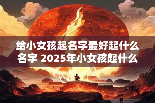 给小女孩起名字最好起什么名字 2025年小女孩起什么名字