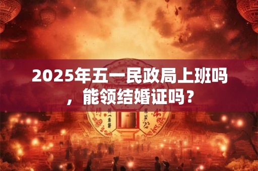 2025年五一民政局上班吗,能领结婚证吗? 2025年五一民政局上班吗,能领结婚证吗?