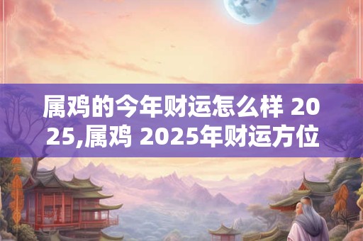属鸡的今年财运怎么样 2025,属鸡 2025年财运方位