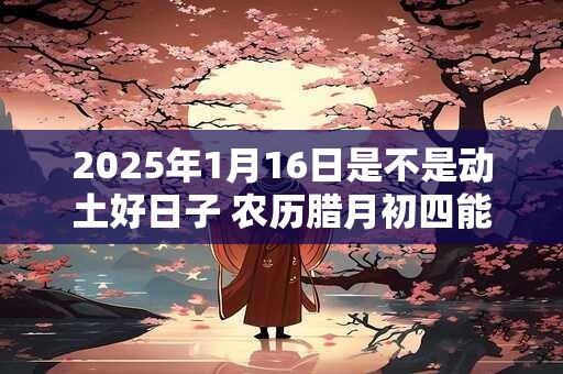 2025年1月16日是不是动土好日子 农历腊月初四能动土吗
