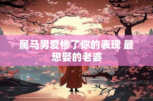 属马男爱惨了你的表现 最想娶的老婆