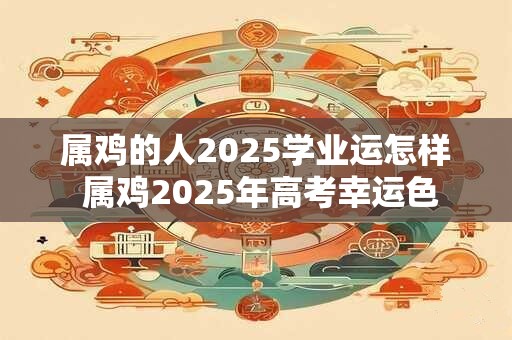 属鸡的人2025学业运怎样 属鸡2025年高考幸运色