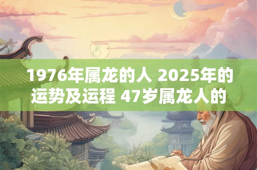 1976年属龙的人 2025年的运势及运程 47岁属龙人的运势