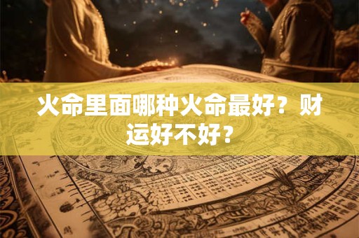 火命里面哪种火命最好?财运好不好? 火命里面哪种火命最好?财运好不好?