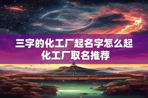 三字的化工厂起名字怎么起 化工厂取名推荐