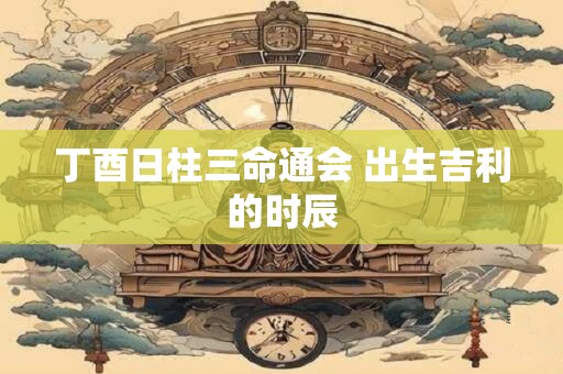 丁酉日柱三命通会 出生吉利的时辰
