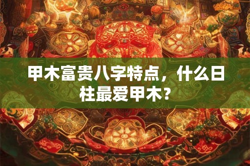 甲木富贵八字特点,什么日柱最爱甲木? 甲木富贵八字特点,什么日柱最爱甲木?