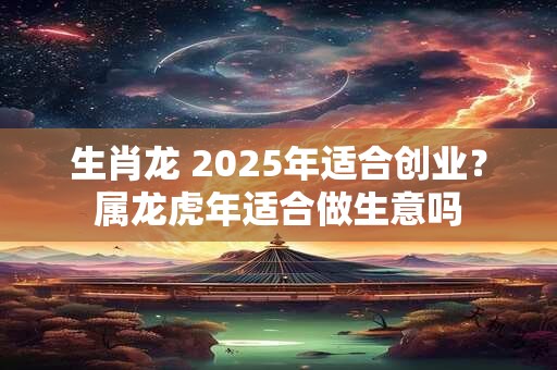 生肖龙 2025年适合创业？属龙虎年适合做生意吗
