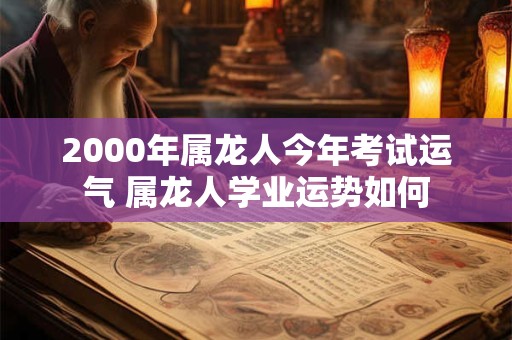 2000年属龙人今年考试运气 属龙人学业运势如何