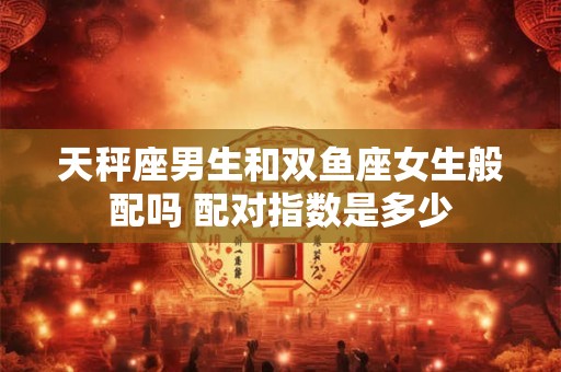 天秤座男生和双鱼座女生般配吗 配对指数是多少