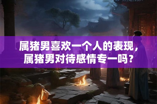 属猪男喜欢一个人的表现，属猪男对待感情专一吗？