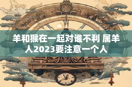 羊和猴在一起对谁不利 属羊人2023要注意一个人