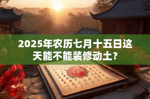 2025年农历七月十五日这天能不能装修动土？