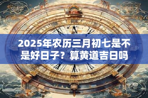 2026年农历三月初七是不是好日子?算黄道吉日吗 2026年农历三月初七是不是好日子?算黄道吉日吗