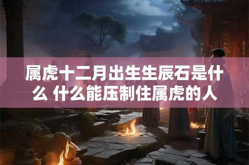 属虎十二月出生生辰石是什么 什么能压制住属虎的人