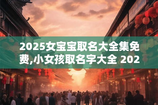 2025女宝宝取名大全集免费,小女孩取名字大全 2025