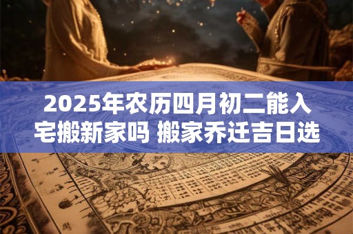 2025年农历四月初二能入宅搬新家吗 搬家乔迁吉日选择