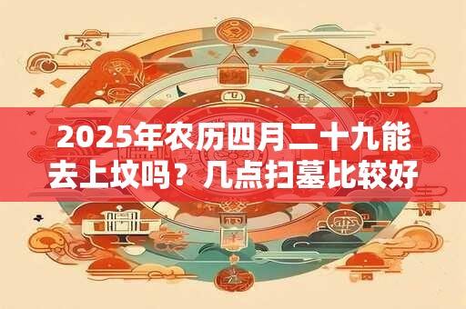2025年农历四月二十九能去上坟吗?几点扫墓比较好? 2025年农历四月二十九能去上坟吗?几点扫墓比较好?
