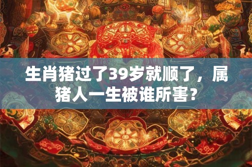 生肖猪过了39岁就顺了，属猪人一生被谁所害？