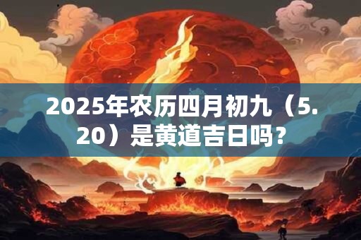 2025年农历四月初九(5.20)是黄道吉日吗? 2025年农历四月初九(5.20)是黄道吉日吗?