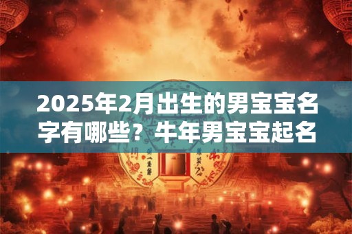 2025年2月出生的男宝宝名字有哪些?牛年男宝宝起名技巧 2025年2月出生的男宝宝名字有哪些?牛年男宝宝起名技巧