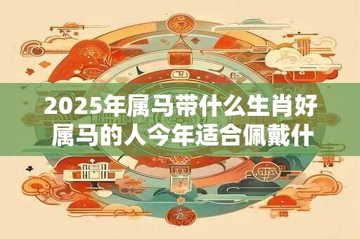 2025年属马带什么生肖好 属马的人今年适合佩戴什么生肖