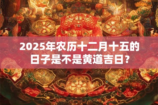 2025年农历十二月十五的日子是不是黄道吉日? 2025年农历十二月十五的日子是不是黄道吉日?