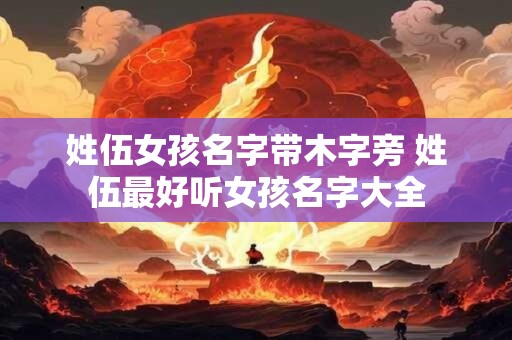 姓伍女孩名字带木字旁 姓伍最好听女孩名字大全 姓伍女孩名字带木字旁 姓伍最好听女孩名字大全