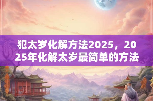 犯太岁化解方法2025，2025年化解太岁最简单的方法