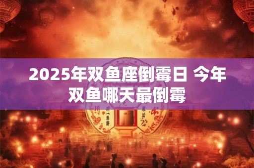 2025年双鱼座倒霉日 今年双鱼哪天最倒霉